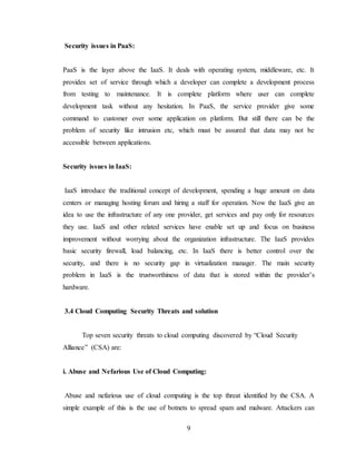9
Security issues in PaaS:
PaaS is the layer above the IaaS. It deals with operating system, middleware, etc. It
provides set of service through which a developer can complete a development process
from testing to maintenance. It is complete platform where user can complete
development task without any hesitation. In PaaS, the service provider give some
command to customer over some application on platform. But still there can be the
problem of security like intrusion etc, which must be assured that data may not be
accessible between applications.
Security issues in IaaS:
IaaS introduce the traditional concept of development, spending a huge amount on data
centers or managing hosting forum and hiring a staff for operation. Now the IaaS give an
idea to use the infrastructure of any one provider, get services and pay only for resources
they use. IaaS and other related services have enable set up and focus on business
improvement without worrying about the organization infrastructure. The IaaS provides
basic security firewall, load balancing, etc. In IaaS there is better control over the
security, and there is no security gap in virtualization manager. The main security
problem in IaaS is the trustworthiness of data that is stored within the provider’s
hardware.
3.4 Cloud Computing Security Threats and solution
Top seven security threats to cloud computing discovered by “Cloud Security
Alliance” (CSA) are:
i. Abuse and Nefarious Use of Cloud Computing:
Abuse and nefarious use of cloud computing is the top threat identified by the CSA. A
simple example of this is the use of botnets to spread spam and malware. Attackers can
 