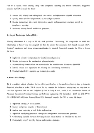 vital to a secure cloud offering, along with compliance reporting and breach notification. Suggested
remedies by CSA to lessen this threat:
 Enforce strict supply chain management and conduct a comprehensive supplier assessment.
 Specify human resource requirements as part of legal contracts.
 Require transparency into overall information security and management practices, as well as
compliance reporting.
 Determine security breach notification processes.
iv. Shared Technology Vulnerabilities:
Sharing infrastructure is a way of life for IaaS providers. Unfortunately, the components on which this
infrastructure is based were not designed for that. To ensure that customers don't thread on each other's
"territory", monitoring and strong compartmentalization is required. Suggested remedies by CSA to lessen
this threat:
 Implement security best practices for installation/configuration.
 Monitor environment for unauthorized changes/activity.
 Promote strong authentication and access control for administrative access and operations.
 Enforce service level agreements for patching and vulnerability remediation.
 Conduct vulnerability scanning and configuration audits.
v. Data Loss/Leakage:
Be it by deletion without a backup, by loss of the encoding key or by unauthorized access, data is always in
danger of being lost or stolen. This is one of the top concerns for businesses, because they not only stand to
lose their reputation, but are also obligated by law to keep it safe. Aruna et al., International Journal of
Advanced Research in Computer Science and Software Engineering 3(9), September - 2013, pp. 292-299 ©
2013, IJARCSSE All Rights Reserved Page | 294 Suggested remedies by CSA to lessen this threat:
 Implement strong API access control.
 Encrypt and protect integrity of data in transit.
 Analyze data protection at both design and run time.
 Implement strong key generation, storage and management, and destruction practices.
 Contractually demand providers to wipe persistent media before it is released into the pool.
 Contractually specify provider backup and retention strategies.
 