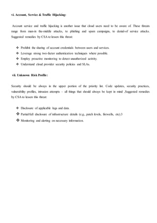 vi. Account, Service & Traffic Hijacking:
Account service and traffic hijacking is another issue that cloud users need to be aware of. These threats
range from man-in the-middle attacks, to phishing and spam campaigns, to denial-of service attacks.
Suggested remedies by CSA to lessen this threat:
 Prohibit the sharing of account credentials between users and services.
 Leverage strong two-factor authentication techniques where possible.
 Employ proactive monitoring to detect unauthorized activity.
 Understand cloud provider security policies and SLAs.
vii. Unknown Risk Profile:
Security should be always in the upper portion of the priority list. Code updates, security practices,
vulnerability profiles, intrusion attempts – all things that should always be kept in mind ,Suggested remedies
by CSA to lessen this threat:
 Disclosure of applicable logs and data.
 Partial/full disclosure of infrastructure details (e.g., patch levels, firewalls, etc).3
 Monitoring and alerting on necessary information.
 