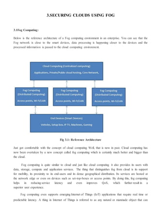 3.SECURING CLOUDS USING FOG
3.1Fog Computing:
Below is the reference architecture of a Fog computing environment in an enterprise. You can see that the
Fog network is close to the smart devices, data processing is happening closer to the devices and the
processed information is passed to the cloud computing environment.
Fig 3.1: Reference Architecture
Just got comfortable with the concept of cloud computing Well, that is now in past. Cloud computing has
now been overtaken by a new concept called fog computing which is certainly much better and bigger than
the cloud.
Fog computing is quite similar to cloud and just like cloud computing it also provides its users with
data, storage, compute and application services. The thing that distinguishes fog from cloud is its support
for mobility, its proximity to its end-users and its dense geographical distribution. Its services are hosted at
the network edge or even on devices such as set-top-boxes or access points. By doing this, fog computing
helps in reducing service latency and even improves QoS, which further result in a
superior user experience.
Fog computing even supports emerging Internet of Things (IoT) applications that require real time or
predictable latency. A thing in Internet of Things is referred to as any natural or manmade object that can
 