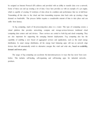 be assigned an Internet Protocol (IP) address and provided with an ability to transfer data over a network.
Some of these can end up creating a lot of data. Cisco here provides us with an example of a jet engine,
which is capable of creating 10 terabytes of data about its condition and performance that too in half-hour.
Transmitting all this data to the cloud and then transmitting response data back ends up creating a huge
demand on bandwidth. This process further requires a considerable amount of time to take place and can
suffer from latency.
In fog computing, much of the processing takes place in a router. This type of computing creates a
virtual platform that provides networking, compute and storage services between traditional cloud
computing data centers and end devices. These services are central to both fog and cloud computing. They
are also important for supporting the emerging Internet deployments. Fog computing also has the
capability of enabling a new breed of aggregated services and applications, such as the smart energy
distribution. In smart energy distribution, all the energy load balancing apps will run on network edge
devices that will automatically switch to alternative energies like wind and solar etc., based on availability,
demand and lowest price.
The usage of fog computing can accelerate the innovation process in ways that has never been seen
before. This includes self-healing, self-organising and self-learning apps for industrial networks.
products.
 