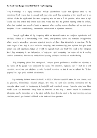3.2 Real-Time Large Scale Distributed Fog Computing
"Fog Computing" is a highly distributed broadly decentralized "cloud" that operates close to the
operational level, where data is created and most often used. Fog computing at the ground-level is an
excellent choice for applications that need computing near use that is fit for purpose, where there is high
volume real-time and/or time-critical local data, where data has the greatest meaning within its context,
where fast localized turn around of results is important, where sending an over abundance of raw data to an
enterprise "cloud" is unnecessary, undesireable or bandwidth is expensive or limited.
Example applications of fog computing within an industrial context are analytics, optimization and
advanced control at a manufacturing work center, unit-operation, across and between unit-operations
where sensors, controllers, historians, analytical engines all share data interactively in real-time. At the
upper edges of the "fog" is local site-wide computing, such manufacturing plant systems that span work
centers and unit operations, higher yet would be regional clouds and finally the cloud at the enterprise
level. Fog computing is not independent of enterprise cloud computing, but connected to it sending
cleansed summarized information and in return receiving enterprise information needed locally.
Fog computing places data management, compute power, performance, reliability and recovery in
the hands of the people who understand the needs; the operators, engineers and IT staff for a unit
operation, an oil and gas platform, or other localized operation, so that it can be tailored for "fit-for-
purpose" in a high speed real-time environment.
Fog computing reduces bandwidth needs, as 80% of all data is needed within the local context, such
as; pressures, temperatures, materials charges, flow rates. To send such real-time information into the
enterprise cloud would be burdensome in bandwidth and centralized storage. Enterprise data base bloat
would occur for information rarely used at that level. In this way a limited amount of summarized
information can be transmitted up to the cloud and also down from the cloud to the local operation, such as
customer product performance feedback to the source of those products.
 