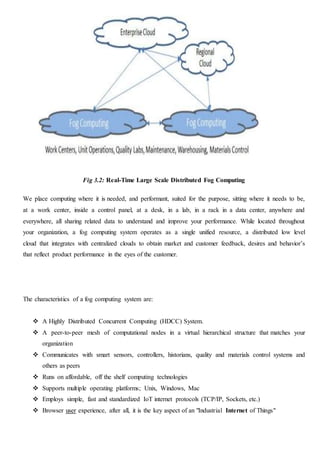 Fig 3.2: Real-Time Large Scale Distributed Fog Computing
We place computing where it is needed, and performant, suited for the purpose, sitting where it needs to be,
at a work center, inside a control panel, at a desk, in a lab, in a rack in a data center, anywhere and
everywhere, all sharing related data to understand and improve your performance. While located throughout
your organization, a fog computing system operates as a single unified resource, a distributed low level
cloud that integrates with centralized clouds to obtain market and customer feedback, desires and behavior’s
that reflect product performance in the eyes of the customer.
The characteristics of a fog computing system are:
 A Highly Distributed Concurrent Computing (HDCC) System.
 A peer-to-peer mesh of computational nodes in a virtual hierarchical structure that matches your
organization
 Communicates with smart sensors, controllers, historians, quality and materials control systems and
others as peers
 Runs on affordable, off the shelf computing technologies
 Supports multiple operating platforms; Unix, Windows, Mac
 Employs simple, fast and standardized IoT internet protocols (TCP/IP, Sockets, etc.)
 Browser user experience, after all, it is the key aspect of an "Industrial Internet of Things"
 