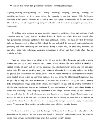  Built on field-proven high performance distributed computing technologies.
Capturing,historizing,validating,cleaning and filtering, integrating, analyzing, predicting, adapting and
optimizing performance at lower levels across the enterprise in real-time requires High Performance
Computing (HPC) power. This does not necessarily mean high expense, as commercial off the shelf standard
PCs with the power of a typical laptop computer will suffice and the software running the system need not
be expensive.
To architect such a system, we draw upon the experiences, architectures, tools and successes of such
computing giants as Google, Amazon, YouTube, Facebook , Twitter and others. They have created robust
high performance computing architectures that span global data centers. They have provided development
tools and languages such as Google's GO (golang) that are well suited for high speed concurrent distributed
processing and robust networking and web services. Having a similar need, but more finely distributed, we
can adopt similar high performance computing architectures to deliver and share results where they are
needed in real-time.
There are various ways to use cloud services to save or store files, documents and media in remote
services that can be accessed whenever user connect to the Internet. The main problem in cloud is to
maintain security for user’s data in way that guarantees only authenticated users and no one else gain access
to that data. The issue of providing security to confidential information is core security problem, that it does
not provide level of assurance most people desire. There are various methods to secure remote data in cloud
using standard access control and encryption methods. It is good to say that all the standard approaches used
for providing security have been demonstrated to fail from time to time for a variety of reasons, including
faulty implementations, buggy code, insider attacks, misconfigured services, and the creative construction of
effective and sophisticated attacks not envisioned by the implementers of security procedures. Building a
secure and trustworthy cloud computing environment is not enough, because attacks on data continue to
happen, and when they do, and information gets lost, there is no way to get it back. There is needs to get
solutions to such accidents. The basic idea is that we can limit the damage of stolen data if we decrease the
value of that stolen data to the attacker. We can achieve this through a preventive decoy (disinformation)
attack. We can secure Cloud services by implementing given additional security features.
The basic idea is that we can limit the damage of stolen data if we decrease the value of that stolen
information to the attacker. We can achieve this through a ‘preventive’ disinformation attack. We posit that
secure Cloud services can be implemented given two additional security features:
 