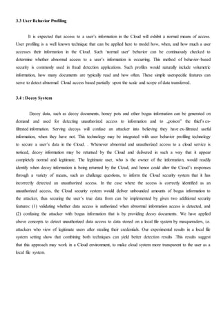 3.3 User Behavior Profiling
It is expected that access to a user’s information in the Cloud will exhibit a normal means of access.
User profiling is a well known technique that can be applied here to model how, when, and how much a user
accesses their information in the Cloud. Such ‘normal user’ behavior can be continuously checked to
determine whether abnormal access to a user’s information is occurring. This method of behavior-based
security is commonly used in fraud detection applications. Such profiles would naturally include volumetric
information, how many documents are typically read and how often. These simple userspecific features can
serve to detect abnormal Cloud access based partially upon the scale and scope of data transferred.
3.4 : Decoy System
Decoy data, such as decoy documents, honey pots and other bogus information can be generated on
demand and used for detecting unauthorized access to information and to „poison‟ the thief’s ex-
filtrated information. Serving decoys will confuse an attacker into believing they have ex-filtrated useful
information, when they have not. This technology may be integrated with user behavior profiling technology
to secure a user’s data in the Cloud. . Whenever abnormal and unauthorized access to a cloud service is
noticed, decoy information may be returned by the Cloud and delivered in such a way that it appear
completely normal and legitimate. The legitimate user, who is the owner of the information, would readily
identify when decoy information is being returned by the Cloud, and hence could alter the Cloud’s responses
through a variety of means, such as challenge questions, to inform the Cloud security system that it has
incorrectly detected an unauthorized access. In the case where the access is correctly identified as an
unauthorized access, the Cloud security system would deliver unbounded amounts of bogus information to
the attacker, thus securing the user’s true data from can be implemented by given two additional security
features: (1) validating whether data access is authorized when abnormal information access is detected, and
(2) confusing the attacker with bogus information that is by providing decoy documents. We have applied
above concepts to detect unauthorized data access to data stored on a local file system by masqueraders, i.e.
attackers who view of legitimate users after stealing their credentials. Our experimental results in a local file
system setting show that combining both techniques can yield better detection results .This results suggest
that this approach may work in a Cloud environment, to make cloud system more transparent to the user as a
local file system.
 