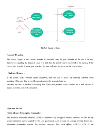 Fig 3.3: Decoy system
Anomaly Detection :
The current logged in user access behavior is compared with the past behavior of the user.If the user
behavior is exceeding the threshold value or a limit, then the remote user is suspected to be anomaly. If the
current user behavior is as the past behavior, the user is allowed to operate on the original data.
Challenge Request :
If the current user‘s behavior seems anomalous, then the user is asked for randomly selected secret
questions. If the user fails to provide correct answers for a certain limits or
threshold, the user is provided with decoy files. If the user provided correct answers for a limit, the user is
treated as normal user. Sub subsection .
Algorithm Details :
AES ( Advanced Encryption Standards)
The Advanced Encryption Standard (AES) is a symmetric-key encryption standard approved by NSA for top
secret information and is adopted by the U.S. government. AES is based on a design principle known as a
substitution permutation network. The standard comprises three block ciphers: AES-128, AES-192 and
 