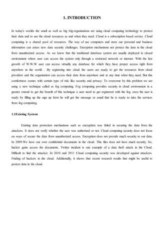 1. INTRODUCTION
In today's worlds the small as well as big -big organizations are using cloud computing technology to protect
their data and to use the cloud resources as and when they need. Cloud is a subscription based service .Cloud
computing is a shared pool of resources. The way of use computers and store our personal and business
information can arises new data security challenges. Encryption mechanisms not protect the data in the cloud
from unauthorized access. As we know that the traditional database system are usually deployed in closed
environment where user can access the system only through a restricted network or internet. With the fast
growth of W.W.W user can access virtually any database for which they have proper access right from
anywhere in the world . By registering into cloud the users are ready to get the resources from cloud
providers and the organization can access their data from anywhere and at any time when they need. But this
comfortness comes with certain type of risk like security and privacy. To overcome by this problem we are
using a new technique called as fog computing. Fog computing provides security in cloud environment in a
greater extend to get the benefit of this technique a user need to get registered with the fog. once the user is
ready by filling up the sign up form he will get the message or email that he is ready to take the services
from fog computing.
1.1Existing System
Existing data protection mechanisms such as encryption was failed in securing the data from the
attackers. It does not verify whether the user was authorized or not. Cloud computing security does not focus
on ways of secure the data from unauthorized access. Encryption does not provide much security to our data.
In 2009.We have our own confidential documents in the cloud. This files does not have much security. So,
hacker gains access the documents. Twitter incident is one example of a data theft attack in the Cloud.
Difficult to find the attacker. In 2010 and 2011 Cloud computing security was developed against attackers.
Finding of hackers in the cloud. Additionally, it shows that recent research results that might be useful to
protect data in the cloud.
 