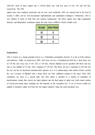AES-256. Each of these ciphers has a 128-bit block size, with key sizes of 128, 192 and 256 bits,
respectively. The AES
ciphers have been analyzed extensively and are now used worldwide; AES was selected due to the level of
security it offers and its well documented implementation and optimization techniques. Furthermore, AES is
very efficient in terms of both time and memory requirements. The block ciphers have high computation
intensity and independent workloads (apply the same steps to different blocks of plain text).
Explanations:
AES is based on a design principle known as a Substitution permutation network. It is fast in both software
and hardware. Unlike its predecessor, DES, AES does not use a Feistelnetwork.AES has a fixed block size
of 128 bits and a key size of 128, 192, or 256 bits, whereas Rijndael can be specified with block and key
sizes in any multiple of 32 bits, with a minimum of 128 bits. The block size has a maximum of 256 bits, but
the key size has no theoretical maximum.AES operates on a 4×4 column-major order matrix of bytes, termed
the state (versions of Rijndael with a larger block size have additional columns in the state). Most AES
calculations are done in a special field. The AES cipher is specified as a number of repetitions of
transformation rounds that convert the input plaintext into the final output of cipher text. Each round consists
of several processing steps, including one that depends on the encryption key. A set of reverse rounds are
applied to transform cipher text back into the original plaintext using the same encryption key.
 