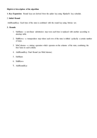 High-level description of the algorithm
1. Key Expansion: Round keys are derived from the cipher key using Rijndael's key schedule.
2. Initial Round
AddRoundKey: Each byte of the state is combined with the round key using bitwise xor.
3. Rounds
1. SubBytes—a non-linear substitution step were each byte is replaced with another according to
alookup table.
2. ShiftRows—a transposition step where each row of the state is shifted cyclically a certain number
of steps.
3. MixColumns—a mixing operation which operates on the columns of the state, combining the
four bytes in each column.
4. AddRoundKey Final Round (no MixColumns)
5. SubBytes
6. ShiftRows
7. AddRoundKey
 