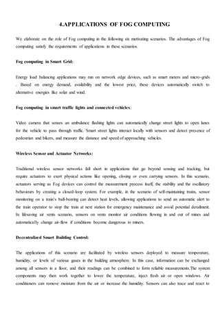 4.APPLICATIONS OF FOG COMPUTING
We elaborate on the role of Fog computing in the following six motivating scenarios. The advantages of Fog
computing satisfy the requirements of applications in these scenarios.
Fog computing in Smart Grid:
Energy load balancing applications may run on network edge devices, such as smart meters and micro-grids
. Based on energy demand, availability and the lowest price, these devices automatically switch to
alternative energies like solar and wind.
Fog computing in smart traffic lights and connected vehicles:
Video camera that senses an ambulance flashing lights can automatically change street lights to open lanes
for the vehicle to pass through traffic. Smart street lights interact locally with sensors and detect presence of
pedestrian and bikers, and measure the distance and speed of approaching vehicles.
Wireless Sensor and Actuator Networks:
Traditional wireless sensor networks fall short in applications that go beyond sensing and tracking, but
require actuators to exert physical actions like opening, closing or even carrying sensors. In this scenario,
actuators serving as Fog devices can control the measurement process itself, the stability and the oscillatory
behaviours by creating a closed-loop system. For example, in the scenario of self-maintaining trains, sensor
monitoring on a train’s ball-bearing can detect heat levels, allowing applications to send an automatic alert to
the train operator to stop the train at next station for emergency maintenance and avoid potential derailment.
In lifesaving air vents scenario, sensors on vents monitor air conditions flowing in and out of mines and
automatically change air-flow if conditions become dangerous to miners.
Decentralized Smart Building Control:
The applications of this scenario are facilitated by wireless sensors deployed to measure temperature,
humidity, or levels of various gases in the building atmosphere. In this case, information can be exchanged
among all sensors in a floor, and their readings can be combined to form reliable measurements.The system
components may then work together to lower the temperature, inject fresh air or open windows. Air
conditioners can remove moisture from the air or increase the humidity. Sensors can also trace and react to
 