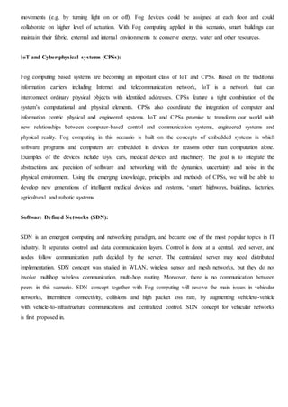 movements (e.g, by turning light on or off). Fog devices could be assigned at each floor and could
collaborate on higher level of actuation. With Fog computing applied in this scenario, smart buildings can
maintain their fabric, external and internal environments to conserve energy, water and other resources.
IoT and Cyber-physical systems (CPSs):
Fog computing based systems are becoming an important class of IoT and CPSs. Based on the traditional
information carriers including Internet and telecommunication network, IoT is a network that can
interconnect ordinary physical objects with identified addresses. CPSs feature a tight combination of the
system’s computational and physical elements. CPSs also coordinate the integration of computer and
information centric physical and engineered systems. IoT and CPSs promise to transform our world with
new relationships between computer-based control and communication systems, engineered systems and
physical reality. Fog computing in this scenario is built on the concepts of embedded systems in which
software programs and computers are embedded in devices for reasons other than computation alone.
Examples of the devices include toys, cars, medical devices and machinery. The goal is to integrate the
abstractions and precision of software and networking with the dynamics, uncertainty and noise in the
physical environment. Using the emerging knowledge, principles and methods of CPSs, we will be able to
develop new generations of intelligent medical devices and systems, ‘smart’ highways, buildings, factories,
agricultural and robotic systems.
Software Defined Networks (SDN):
SDN is an emergent computing and networking paradigm, and became one of the most popular topics in IT
industry. It separates control and data communication layers. Control is done at a central. ized server, and
nodes follow communication path decided by the server. The centralized server may need distributed
implementation. SDN concept was studied in WLAN, wireless sensor and mesh networks, but they do not
involve multihop wireless communication, multi-hop routing. Moreover, there is no communication between
peers in this scenario. SDN concept together with Fog computing will resolve the main issues in vehicular
networks, intermittent connectivity, collisions and high packet loss rate, by augmenting vehicleto-vehicle
with vehicle-to-infrastructure communications and centralized control. SDN concept for vehicular networks
is first proposed in.
 
