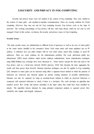 5.SECURITY AND PRIVACY IN FOG COMPUTING
Security and privacy issues were not studied in the context of fog computing. They were studied in
the context of smart grids and machine-to-machine communications .There are security solutions for Cloud
computing. However, they may not suit for Fog computing because Fog devices work at the edge of
networks. The working surroundings of Fog devices will face with many threats which do not exist in well
managed Cloud. In this section, we discuss the security and privacy issues in Fog Computing.
Security Issues
The main security issues are authentication at different levels of gateways as well as (in case of smart grids)
at the smart meters installed in the consumer’s home. Each smart meter and smart appliance has an IP
address. A malicious user can either tamper with its own smart meter, report false readings, or spoof IP
addresses. There are some solutions for the authentication problem. The work elaborated public key
infrastructure (PKI) based solutions which involve multicast authentication. Some authentication techniques
using Diffie-Hellman key exchange have been discussed in . Smart meters encrypt the data and send to the
Fog device, such as a home-area network (HAN) gateway. HAN then decrypts the data, aggregates the
results and then passes them forward. Intrusion detection techniques can also be applied in Fog computing
[28]. Intrusion in smart grids can be detected using either a signature-based method in which the patterns of
behaviour are observed and checked against an already existing database of possible misbehaviours.
Intrusion can also be captured by using an anomaly-based method in which an observed behaviour is
compared with expected behaviour to check if there is a deviation. The work develops an algorithm that
monitors power flow results and detects anomalies in the input values that could have been modified by
attacks. The algorithm detects intrusion by using principal component analysis to separate power flow
variability into regular and irregular subspaces.
 
