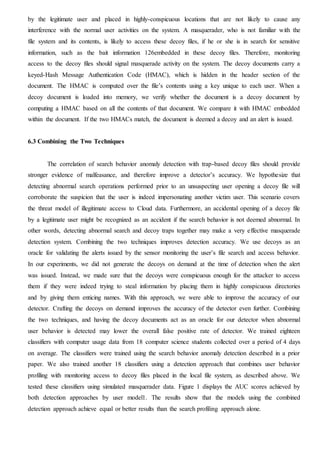 by the legitimate user and placed in highly-conspicuous locations that are not likely to cause any
interference with the normal user activities on the system. A masquerader, who is not familiar with the
file system and its contents, is likely to access these decoy files, if he or she is in search for sensitive
information, such as the bait information 126embedded in these decoy files. Therefore, monitoring
access to the decoy files should signal masquerade activity on the system. The decoy documents carry a
keyed-Hash Message Authentication Code (HMAC), which is hidden in the header section of the
document. The HMAC is computed over the file’s contents using a key unique to each user. When a
decoy document is loaded into memory, we verify whether the document is a decoy document by
computing a HMAC based on all the contents of that document. We compare it with HMAC embedded
within the document. If the two HMACs match, the document is deemed a decoy and an alert is issued.
6.3 Combining the Two Techniques
The correlation of search behavior anomaly detection with trap-based decoy files should provide
stronger evidence of malfeasance, and therefore improve a detector’s accuracy. We hypothesize that
detecting abnormal search operations performed prior to an unsuspecting user opening a decoy file will
corroborate the suspicion that the user is indeed impersonating another victim user. This scenario covers
the threat model of illegitimate access to Cloud data. Furthermore, an accidental opening of a decoy file
by a legitimate user might be recognized as an accident if the search behavior is not deemed abnormal. In
other words, detecting abnormal search and decoy traps together may make a very effective masquerade
detection system. Combining the two techniques improves detection accuracy. We use decoys as an
oracle for validating the alerts issued by the sensor monitoring the user’s file search and access behavior.
In our experiments, we did not generate the decoys on demand at the time of detection when the alert
was issued. Instead, we made sure that the decoys were conspicuous enough for the attacker to access
them if they were indeed trying to steal information by placing them in highly conspicuous directories
and by giving them enticing names. With this approach, we were able to improve the accuracy of our
detector. Crafting the decoys on demand improves the accuracy of the detector even further. Combining
the two techniques, and having the decoy documents act as an oracle for our detector when abnormal
user behavior is detected may lower the overall false positive rate of detector. We trained eighteen
classifiers with computer usage data from 18 computer science students collected over a period of 4 days
on average. The classifiers were trained using the search behavior anomaly detection described in a prior
paper. We also trained another 18 classifiers using a detection approach that combines user behavior
profiling with monitoring access to decoy files placed in the local file system, as described above. We
tested these classifiers using simulated masquerader data. Figure 1 displays the AUC scores achieved by
both detection approaches by user model1. The results show that the models using the combined
detection approach achieve equal or better results than the search profiling approach alone.
 