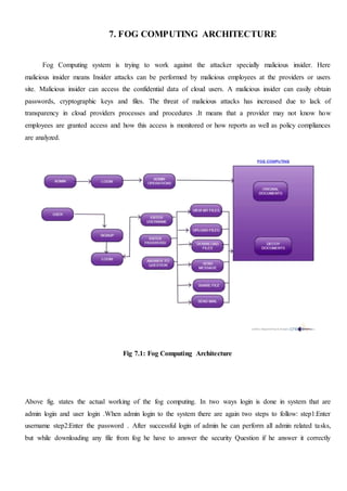 7. FOG COMPUTING ARCHITECTURE
Fog Computing system is trying to work against the attacker specially malicious insider. Here
malicious insider means Insider attacks can be performed by malicious employees at the providers or users
site. Malicious insider can access the confidential data of cloud users. A malicious insider can easily obtain
passwords, cryptographic keys and files. The threat of malicious attacks has increased due to lack of
transparency in cloud providers processes and procedures .It means that a provider may not know how
employees are granted access and how this access is monitored or how reports as well as policy compliances
are analyzed.
Fig 7.1: Fog Computing Architecture
Above fig. states the actual working of the fog computing. In two ways login is done in system that are
admin login and user login .When admin login to the system there are again two steps to follow: step1:Enter
username step2:Enter the password . After successful login of admin he can perform all admin related tasks,
but while downloading any file from fog he have to answer the security Question if he answer it correctly
 