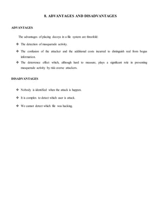 8. ADVANTAGES AND DISADVANTAGES
ADVANTAGES
The advantages of placing decoys in a file system are threefold:
 The detection of masquerade activity.
 The confusion of the attacker and the additional costs incurred to distinguish real from bogus
information.
 The deterrence effect which, although hard to measure, plays a significant role in preventing
masquerade activity by risk-averse attackers.
DISADVANTAGES
 Nobody is identified when the attack is happen.
 It is complex to detect which user is attack.
 We cannot detect which file was hacking.
 