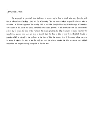 1.2Proposed System
We proposed a completely new technique to secure user’s data in cloud using user behavior and
decoy information technology called as Fog Computing. We use this technique to provide data security in
the cloud. A different approach for securing data in the cloud using offensive decoy technology. We monitor
data access in the cloud and detect abnormal data access patterns. In this technique when the unauthorized
person try to access the data of the real user the system generates the fake documents in such a way that the
unauthorized person was also not able to identify that the data is fake or real .It is identified thought a
question which is entered by the real user at the time of filling the sign up form. If the answer of the question
is wrong it means the user is not the real user and the system provide the fake document else original
documents will be provided by the system to the real user.
 