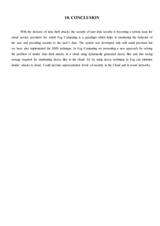 10. CONCLUSION
With the increase of data theft attacks the security of user data security is becoming a serious issue for
cloud service providers for which Fog Computing is a paradigm which helps in monitoring the behavior of
the user and providing security to the user’s data. The system was developed only with email provision but
we have also implemented the SMS technique. In Fog Computing we presenting a new approach for solving
the problem of insider data theft attacks in a cloud using dynamically generated decoy files and also saving
storage required for maintaining decoy files in the cloud. So by using decoy technique in Fog can minimize
insider attacks in cloud. Could provide unprecedented levels of security in the Cloud and in social networks.
 