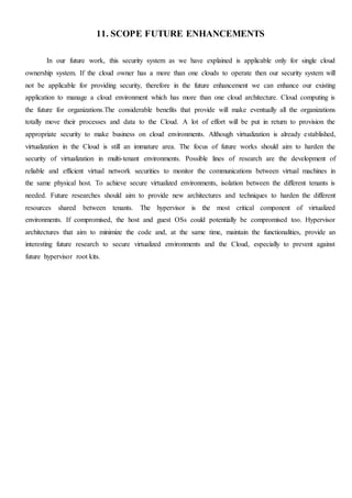 11. SCOPE FUTURE ENHANCEMENTS
In our future work, this security system as we have explained is applicable only for single cloud
ownership system. If the cloud owner has a more than one clouds to operate then our security system will
not be applicable for providing security, therefore in the future enhancement we can enhance our existing
application to manage a cloud environment which has more than one cloud architecture. Cloud computing is
the future for organizations.The considerable benefits that provide will make eventually all the organizations
totally move their processes and data to the Cloud. A lot of effort will be put in return to provision the
appropriate security to make business on cloud environments. Although virtualization is already established,
virtualization in the Cloud is still an immature area. The focus of future works should aim to harden the
security of virtualization in multi-tenant environments. Possible lines of research are the development of
reliable and efficient virtual network securities to monitor the communications between virtual machines in
the same physical host. To achieve secure virtualized environments, isolation between the different tenants is
needed. Future researches should aim to provide new architectures and techniques to harden the different
resources shared between tenants. The hypervisor is the most critical component of virtualized
environments. If compromised, the host and guest OSs could potentially be compromised too. Hypervisor
architectures that aim to minimize the code and, at the same time, maintain the functionalities, provide an
interesting future research to secure virtualized environments and the Cloud, especially to prevent against
future hypervisor root kits.
 
