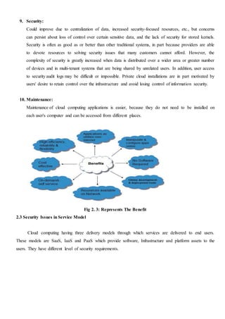 9. Security:
Could improve due to centralization of data, increased security-focused resources, etc., but concerns
can persist about loss of control over certain sensitive data, and the lack of security for stored kernels.
Security is often as good as or better than other traditional systems, in part because providers are able
to devote resources to solving security issues that many customers cannot afford. However, the
complexity of security is greatly increased when data is distributed over a wider area or greater number
of devices and in multi-tenant systems that are being shared by unrelated users. In addition, user access
to security audit logs may be difficult or impossible. Private cloud installations are in part motivated by
users' desire to retain control over the infrastructure and avoid losing control of information security.
10. Maintenance:
Maintenance of cloud computing applications is easier, because they do not need to be installed on
each user's computer and can be accessed from different places.
Fig 2. 3: Represents The Benefit
2.3 Security Issues in Service Model
Cloud computing having three delivery models through which services are delivered to end users.
These models are SaaS, IaaS and PaaS which provide software, Infrastructure and platform assets to the
users. They have different level of security requirements.
 