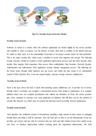 Fig 2.4 : Security Issues in Service Model
Security issues in SaaS:
Software as service is a model, where the software applications are hosted slightly by the service provider
and available to users on request, over the internet. In SaaS, client data is available on the internet and may
be visible to other users, it is the responsibility of provider to set proper security checks for data protection.
This is the major security risk, which create a problem in secure data migration and storage. The following
security measures should be counted in SaaS application improvement process such that Data Security, Data
locality, Data integrity, Data separation, Data access, Data confidentiality, Data breaches, Network Security,
Authentication and authorization, Web application security, Identity management process. The following are
the basics issues through which malicious user get access and violate the data Aruna et al., International
Journal of SQL Injection flaw, Cross-site request forgery, Insecure storage, Insecure configuration.
Security issues in PaaS:
PaaS is the layer above the IaaS. It deals with operating system, middleware, etc. It provides set of service
through which a developer can complete a development process from testing to maintenance. It is complete
platform where user can complete development task without any hesitation. In PaaS, the service provider
give some command to customer over some application on platform. But still there can be the problem of
security like intrusion etc, which must be assured that data may not be accessible between applications.
Security issues in IaaS:
IaaS introduce the traditional concept of development, spending a huge amount on data centers or managing
hosting forum and hiring a staff for operation. Now the IaaS give an idea to use the infrastructure of any one
provider, get services and pay only for resources they use. IaaS and other related services have enable set up
and focus on business improvement without worrying about the organization infrastructure. The IaaS
 