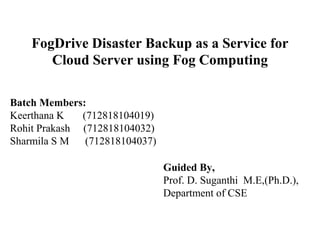 FogDrive Disaster Backup as a Service for
Cloud Server using Fog Computing
Batch Members:
Keerthana K (712818104019)
Rohit Prakash (712818104032)
Sharmila S M (712818104037)
Guided By,
Prof. D. Suganthi M.E,(Ph.D.),
Department of CSE
 