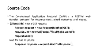 Source Code
• The Constrained Application Protocol (CoAP) is a RESTful web
transfer protocol for resource-constrained networks and nodes.
• (Client Side) new a GET request
Request request = new Request(Method.GET);
request.URI = new Uri("coap://[::1]/hello-world");
request.Send();
• wait for one response
Response response = request.WaitForResponse();
 