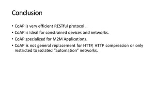 Conclusion
• CoAP is very efficient RESTful protocol .
• CoAP is Ideal for constrained devices and networks.
• CoAP specialized for M2M Applications.
• CoAP is not general replacement for HTTP, HTTP compression or only
restricted to isolated “automation” networks.
 