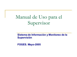 Manual de Uso para el
    Supervisor

Sistema de Información y Monitoreo de la
Supervisión

FOGES. Mayo-2005
 