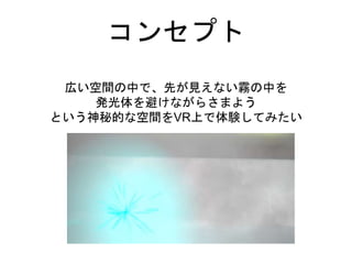 コンセプト
広い空間の中で、先が見えない霧の中を
発光体を避けながらさまよう
という神秘的な空間をVR上で体験してみたい
 