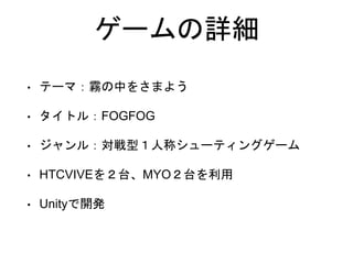 ゲームの詳細
• テーマ：霧の中をさまよう
• タイトル：FOGFOG
• ジャンル：対戦型１人称シューティングゲーム
• HTCVIVEを２台、MYO２台を利用
• Unityで開発
 