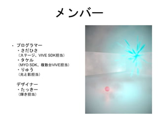 メンバー
• プログラマー
・さだひさ
（ステージ、VIVE SDK担当）
・タケル
（MYO SDK、複数台VIVE担当）
・りゅう
（光と影担当）
デザイナー
・たっきー
（輝き担当）
 