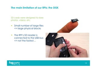 SD cards were designed to store
photos, videos, etc.
The main limitation of our RPIs: the DISK
 Small number of large files
=> large physical blocks
 The RPI’s SD reader is
connected to the USB bus
=> not the fastest…
13
 