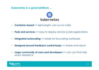 Kubernetes is a great platform…
16
 Container-based => lightweight, can run on a Rpi
 Pods and services => easy to deploy and (re-)scale applications
 Integrated autoscaling => ready for fluctuating workloads
 Designed around feedback control loops => simple and robust
 Large community of users and developers => can can find help
when needed 
 