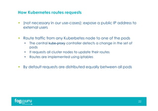 How Kubernetes routes requests
 (not necessary in our use-cases): expose a public IP address to
external users
 Route traffic from any Kuberbetes node to one of the pods
• The central kube-proxy controller detects a change in the set of
pods
• It requests all cluster nodes to update their routes
• Routes are implemented using iptables
 By default requests are distributed equally between all pods
22
 