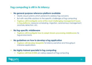 Fog computing is still in its infancy
 No general-purpose reference platform available
• Mostly cloud systems which pretend to address fog concerns
• But with very little solutions to the specific challenges of fog computing
 FogGuru will investigate some of the most challenging management issues
in fog platforms: resource scheduling, migration, autonomous management,
anomaly detection, etc.
 No fog-specific middleware
 FogGuru will investigate how to adapt stream-processing middlewares to
fog environments
 No guidelines on how to develop a fog application
 FogGuru will develop blueprints for latency-sensitive and throughput-
intensive applications
 No highly-trained specialist in fog computing
 FogGuru will train 8 ESRs on various aspects of fog computing
25
 