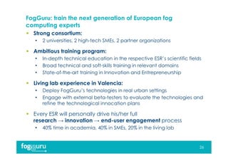 FogGuru: train the next generation of European fog
computing experts
 Strong consortium:
• 2 universities, 2 high-tech SMEs, 2 partner organizations
 Ambitious training program:
• In-depth technical education in the respective ESR’s scientific fields
• Broad technical and soft-skills training in relevant domains
• State-of-the-art training in Innovation and Entrepreneurship
 Living lab experience in Valencia:
• Deploy FogGuru’s technologies in real urban settings
• Engage with external beta-testers to evaluate the technologies and
refine the technological innocation plans
 Every ESR will personally drive his/her full
research → innovation → end-user engagement process
• 40% time in academia, 40% in SMEs, 20% in the living lab
26
 
