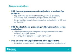 Research objectives
 RO1: to manage resources and applications in scalable fog
platforms
• Fog platforms are made of many tiny points-of-presence,
connected with commodity long-distance networks
• How should we adapt cloud computing technologies to this new
environment?
 RO2: To adapt stream-processing middleware systems for fog
applications
• Stream processing was designed for high-performance data
analytics in clusters/clouds
• How should we adapt it to fog environments?
 RO3: To develop blueprints for innovative applications
• How does one develop innovative fog computing applications?
28
 