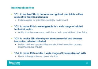 Training objectives
 TO1: to enable ESRs to become recognized specialists in their
respective technical domains
• Indispensable for scientific credibility and impact
 TO2: to make ESRs knowledgeable in a wide range of related
technical topics
• Ability to enter new areas and interact with specialists of other fields
 TO3: to make ESRs develop an entrepreneurial and business
innovation oriented mindset
• Detect business opportunities, conduct the innovation process,
maximize social impact
 TO4: to make ESRs master a wide range of transferable soft skills
• Useful skills regardless of career choices
30
 