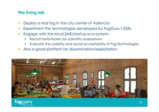 The living lab
 Deploy a real fog in the city center of Valencia
 Experiment the technologies developed by FogGuru’s ESRs
 Engage with the local SME/startup eco-system:
• Recruit beta-testers for scientific evaluations
• Evaluate the usability and social acceptability of fog technologies
 Also a good platform for dissemination/exploitation
32
 
