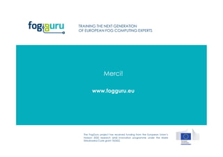 The FogGuru project has received funding from the European Union’s
Horizon 2020 research and innovation programme under the Marie
Skłodowska-Curie grant 765452.
TRAINING THE NEXT GENERATION
OF EUROPEAN FOG COMPUTING EXPERTS
www.fogguru.eu
Merci!
 