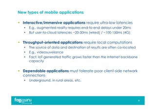New types of mobile applications
 Interactive/immersive applications require ultra-low latencies
• E.g., augmented reality requires end-to-end delays under 20ms
• But user-to-cloud latencies ~20-30ms (wired) / ~100-150ms (4G)
 Throughput-oriented applications require local computations
• The source of data and destination of results are often co-located
• E.g., videosuveilance
• Fact: IoT-generated traffic grows faster than the Internet backbone
capacity
 Dependable applications must tolerate poor client-side network
connections
• Underground, in rural areas, etc.
4
 