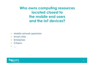 Who owns computing resources
located closest to
the mobile end users
and the IoT devices?
 Mobile network operators
 Smart cities
 Enterprises
 Citizens
 …
6
 