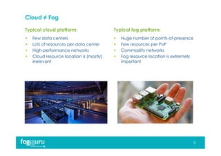 Typical cloud platform: Typical fog platform:
Cloud ≠ Fog
 Few data centers
 Lots of resources per data center
 High-performance networks
 Cloud resource location is (mostly)
irrelevant
 Huge number of points-of-presence
 Few resources per PoP
 Commodity networks
 Fog resource location is extremely
important
5
 