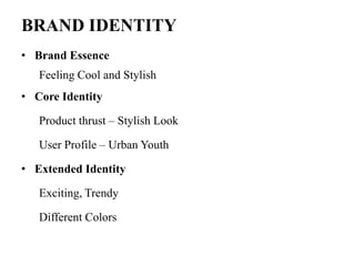 BRAND IDENTITY
• Brand Essence
Feeling Cool and Stylish
• Core Identity
Product thrust – Stylish Look
User Profile – Urban Youth
• Extended Identity
Exciting, Trendy
Different Colors
 
