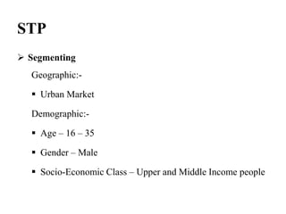STP
 Segmenting
Geographic:-
 Urban Market
Demographic:-
 Age – 16 – 35
 Gender – Male
 Socio-Economic Class – Upper and Middle Income people
 