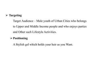  Targeting
Target Audience – Male youth of Urban Cities who belongs
to Upper and Middle Income people and who enjoys parties
and Other such Lifestyle Activities.
Positioning
A Stylish gel which holds your hair as you Want.
 