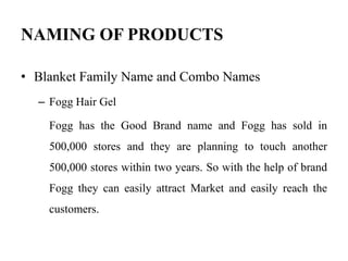 NAMING OF PRODUCTS
• Blanket Family Name and Combo Names
– Fogg Hair Gel
Fogg has the Good Brand name and Fogg has sold in
500,000 stores and they are planning to touch another
500,000 stores within two years. So with the help of brand
Fogg they can easily attract Market and easily reach the
customers.
 