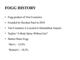 FOGG HISTORY
• Fogg product of Vini Cosmetics
• Founded by Darshan Patel in 2010
• Vini Cosmetics is Located in Ahmedabad, Gujarat
• Tagline “A Body Spray Without Gas”
• Market Share Fogg
Men’s – 12.6%
Women’s – 10.2%
 