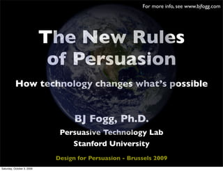 For more info, see www.bjfogg.com




                            The New Rules
                             of Persuasion
           How technology changes what’s possible


                                   BJ Fogg, Ph.D.
                              Persuasive Technology Lab
                                 Stanford University
                             Design for Persuasion - Brussels 2009
Saturday, October 3, 2009
 