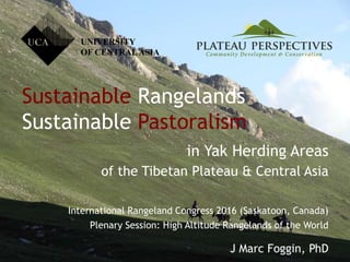 Sustainable Rangelands
Sustainable Pastoralism
in Yak Herding Areas
of the Tibetan Plateau & Central Asia
International Rangeland Congress 2016 (Saskatoon, Canada)
Plenary Session: High Altitude Rangelands of the World
J Marc Foggin, PhD
UNIVERSITY
OF CENTRALASIA
 